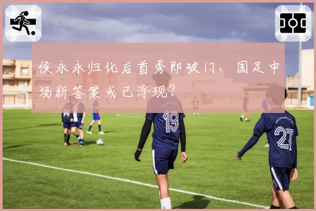 侯永永归化后首秀即破门，国足中场新答案或已浮现？