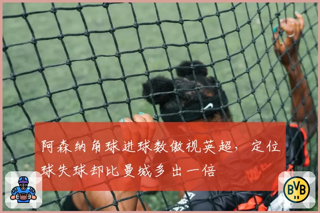 阿森纳角球进球数傲视英超,定位球失球却比曼城多出一倍