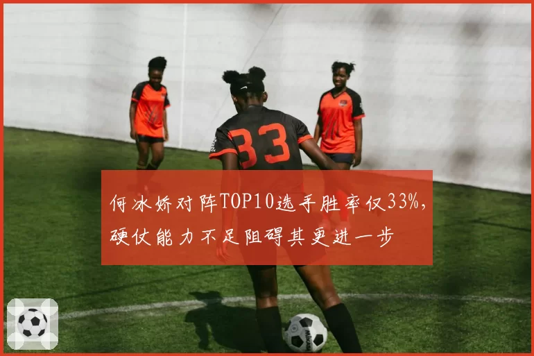 何冰娇对阵TOP10选手胜率仅33%,硬仗能力不足阻碍其更进一步