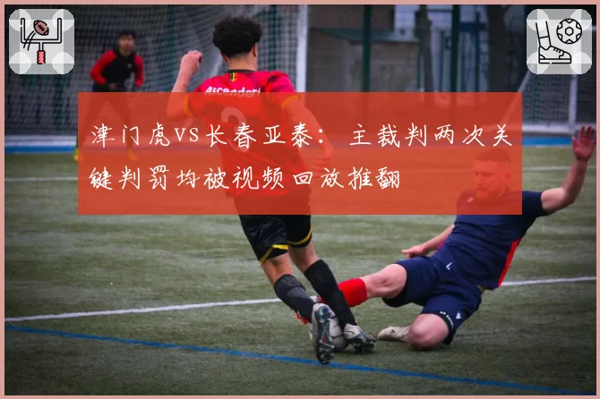 津门虎vs长春亚泰：主裁判两次关键判罚均被视频回放推翻