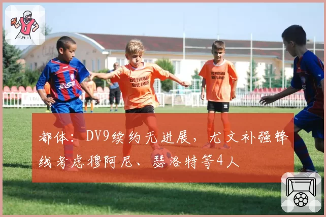 都体：DV9续约无进展，尤文补强锋线考虑穆阿尼、瑟洛特等4人