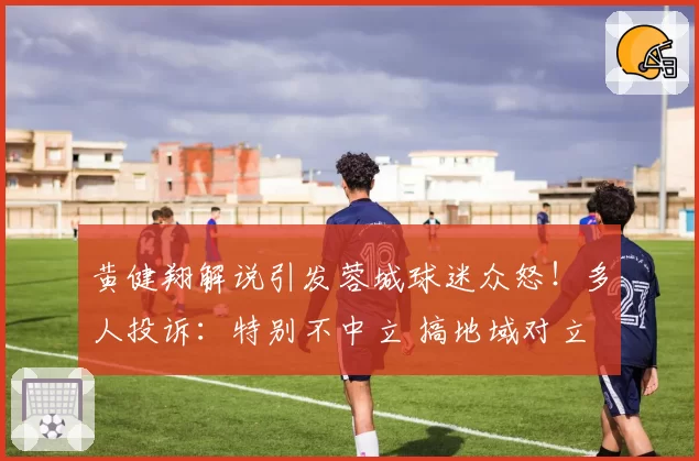 黄健翔解说引发蓉城球迷众怒!多人投诉:特别不中立 搞地域对立