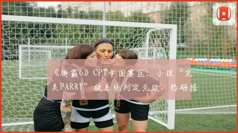 《街霸6》CPT中国赛区:小孩“完美PARRY”被系统判定无效,怒砸摇杆被判黄牌