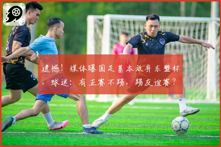 遗憾！媒体曝国足基本放弃东盟杯，球迷：有正赛不踢，踢友谊赛？