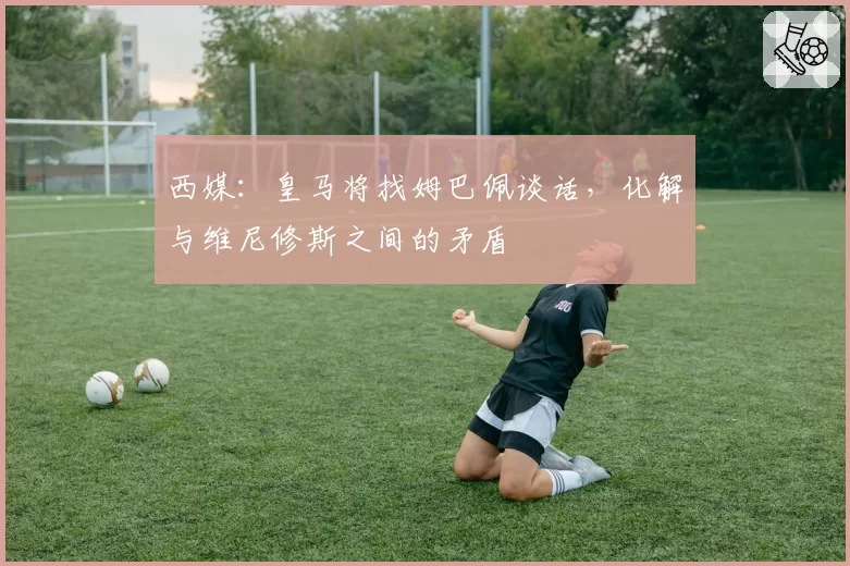 西媒：皇马将找姆巴佩谈话，化解与维尼修斯之间的矛盾