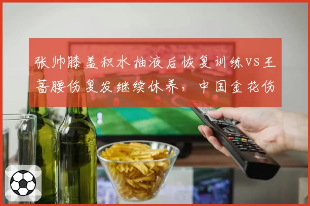 张帅膝盖积水抽液后恢复训练vs王蔷腰伤复发继续休养，中国金花伤停周期差异显著