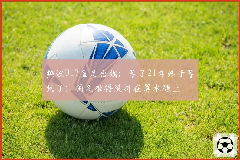 热议U17国足出线：等了21年终于等到了；国足难得没折在算术题上
