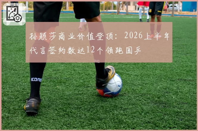 孙颖莎商业价值登顶:2026上半年代言签约数达12个领跑国乒