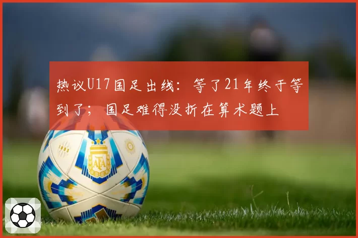 热议U17国足出线:等了21年终于等到了;国足难得没折在算术题上