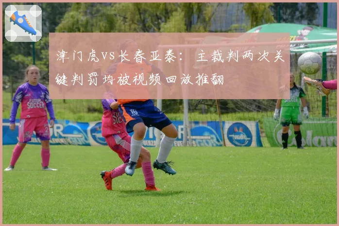 津门虎vs长春亚泰:主裁判两次关键判罚均被视频回放推翻