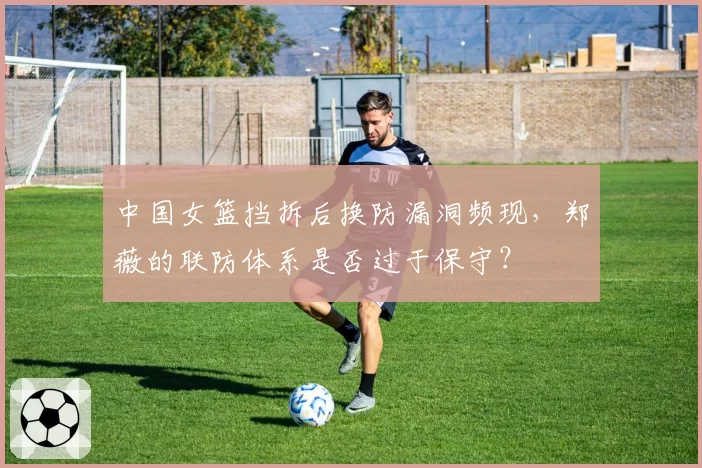 中国女篮挡拆后换防漏洞频现,郑薇的联防体系是否过于保守?