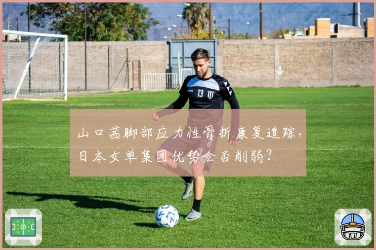 山口茜脚部应力性骨折康复追踪,日本女单集团优势会否削弱?