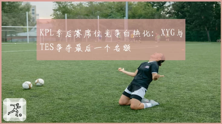 KPL季后赛席位竞争白热化:XYG与TES争夺最后一个名额