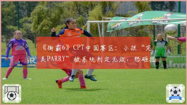 《街霸6》CPT中国赛区:小孩“完美PARRY”被系统判定无效,怒砸摇杆被判黄牌