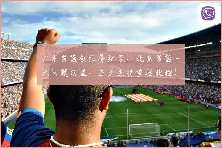 广东男篮创耻辱纪录，北京男篮一大问题明显，王少杰将重返北控！