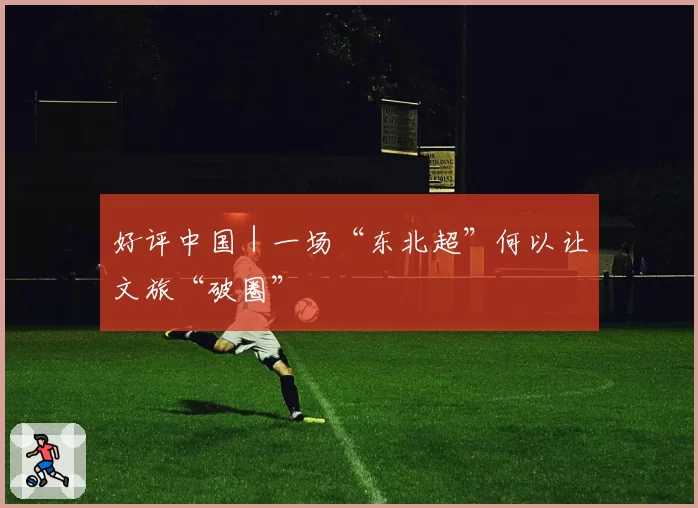 好评中国｜一场“东北超”何以让文旅“破圈”