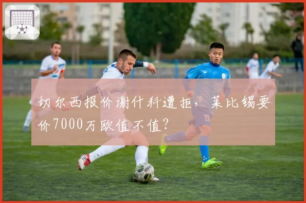 切尔西报价谢什科遭拒,莱比锡要价7000万欧值不值?