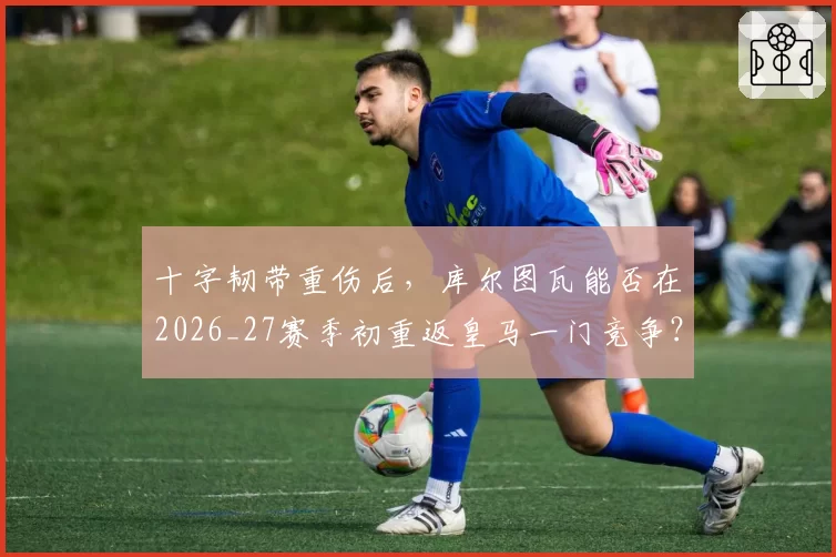 十字韧带重伤后,库尔图瓦能否在2026_27赛季初重返皇马一门竞争?
