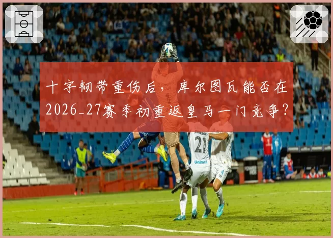 十字韧带重伤后,库尔图瓦能否在2026_27赛季初重返皇马一门竞争?