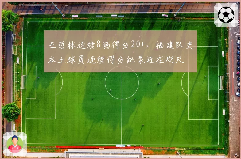 王哲林连续8场得分20+,福建队史本土球员连续得分纪录近在咫尺