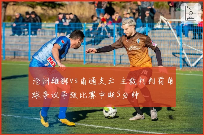 沧州雄狮vs南通支云 主裁判判罚角球争议导致比赛中断5分钟
