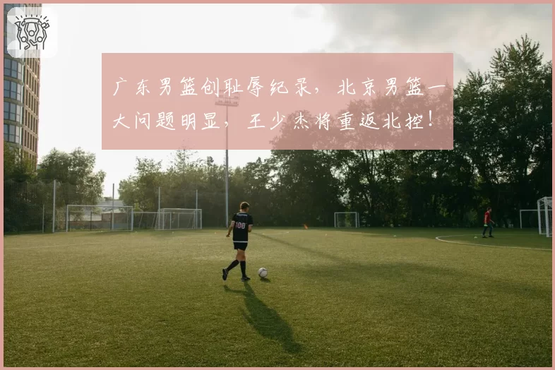 广东男篮创耻辱纪录，北京男篮一大问题明显，王少杰将重返北控！