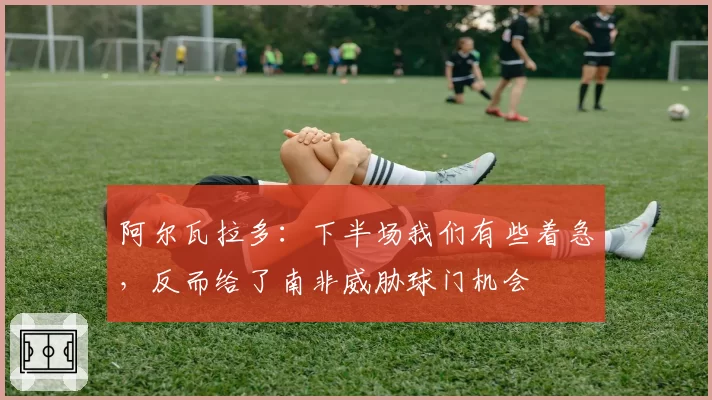 阿尔瓦拉多:下半场我们有些着急,反而给了南非威胁球门机会