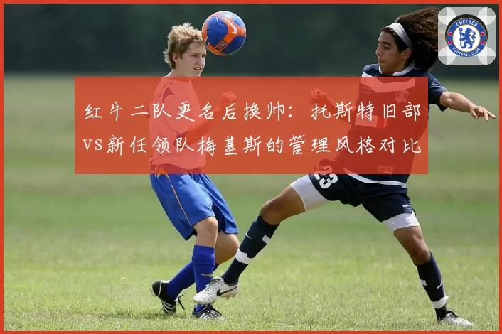 红牛二队更名后换帅:托斯特旧部vs新任领队梅基斯的管理风格对比