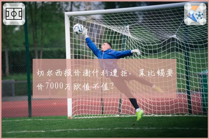 切尔西报价谢什科遭拒，莱比锡要价7000万欧值不值？