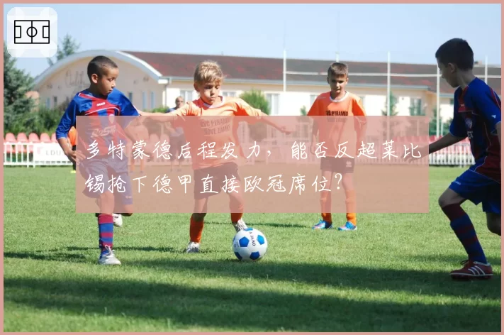 多特蒙德后程发力,能否反超莱比锡抢下德甲直接欧冠席位?