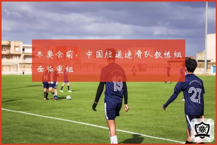 冬奥会前,中国短道速滑队教练组面临重组