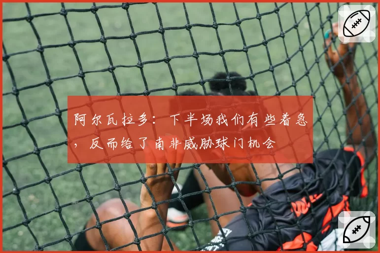 阿尔瓦拉多:下半场我们有些着急,反而给了南非威胁球门机会