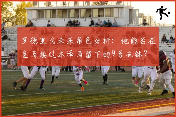 罗德里戈未来角色分析:他能否在皇马接过本泽马留下的9号衣钵?