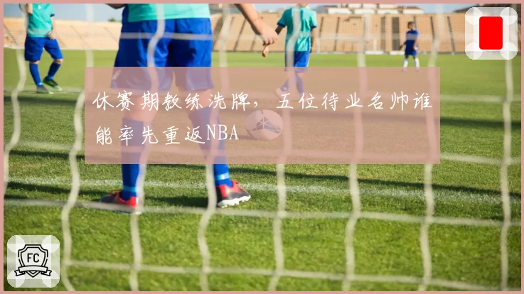 休赛期教练洗牌，五位待业名帅谁能率先重返NBA