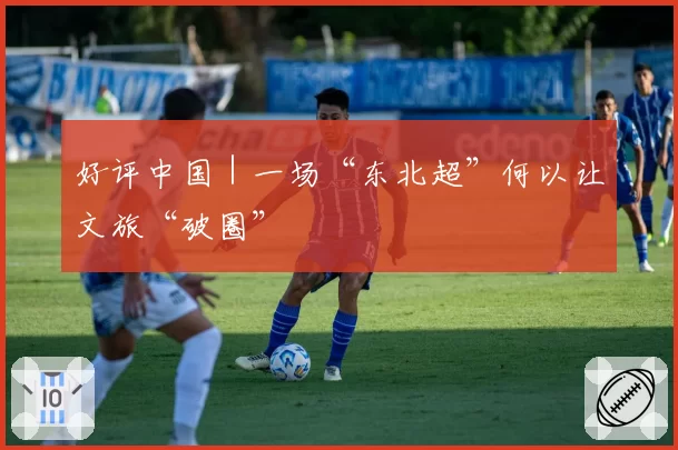 好评中国｜一场“东北超”何以让文旅“破圈”