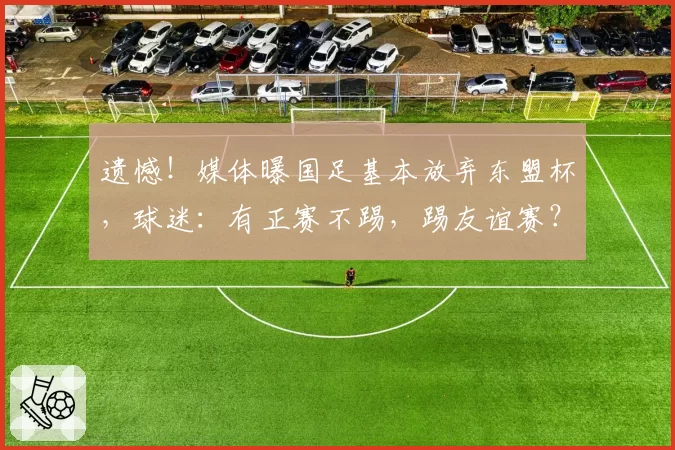 遗憾！媒体曝国足基本放弃东盟杯，球迷：有正赛不踢，踢友谊赛？