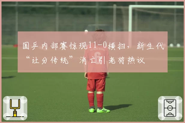 国乒内部赛惊现11-0横扫，新生代“让分传统”消亡引老将热议