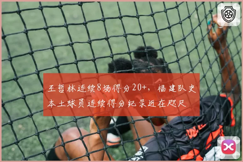 王哲林连续8场得分20+，福建队史本土球员连续得分纪录近在咫尺